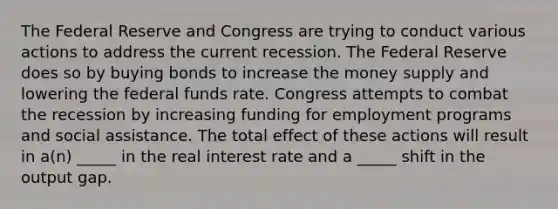 The Federal Reserve and Congress are trying to conduct various actions to address the current recession. The Federal Reserve does so by buying bonds to increase the money supply and lowering the federal funds rate. Congress attempts to combat the recession by increasing funding for employment programs and social assistance. The total effect of these actions will result in a(n) _____ in the real interest rate and a _____ shift in the output gap.