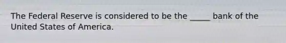 The Federal Reserve is considered to be the _____ bank of the United States of America.