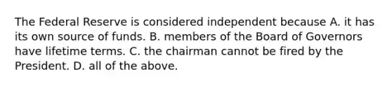 The Federal Reserve is considered independent because A. it has its own source of funds. B. members of the Board of Governors have lifetime terms. C. the chairman cannot be fired by the President. D. all of the above.