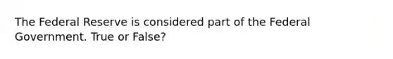 The Federal Reserve is considered part of the Federal Government. True or False?
