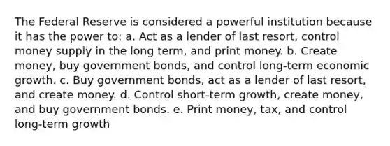 The Federal Reserve is considered a powerful institution because it has the power to: a. Act as a lender of last resort, control money supply in the long term, and print money. b. Create money, buy government bonds, and control long-term economic growth. c. Buy government bonds, act as a lender of last resort, and create money. d. Control short-term growth, create money, and buy government bonds. e. Print money, tax, and control long-term growth