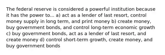 The federal reserve is considered a powerful institution because it has the power to... a) act as a lender of last resort, control money supply in long term, and print money b) create money, buy government bonds, and control long-term economic growth c) buy government bonds, act as a lender of last resort, and create money d) control short-term growth, create money, and buy government bonds