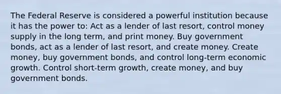 The Federal Reserve is considered a powerful institution because it has the power to: Act as a lender of last resort, control money supply in the long term, and print money. Buy government bonds, act as a lender of last resort, and create money. Create money, buy government bonds, and control long-term economic growth. Control short-term growth, create money, and buy government bonds.