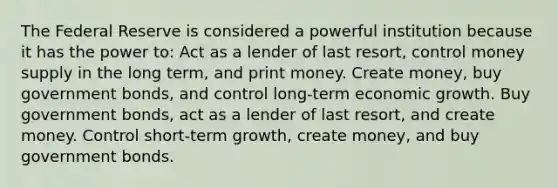 The Federal Reserve is considered a powerful institution because it has the power to: Act as a lender of last resort, control money supply in the long term, and print money. Create money, buy government bonds, and control long-term economic growth. Buy government bonds, act as a lender of last resort, and create money. Control short-term growth, create money, and buy government bonds.