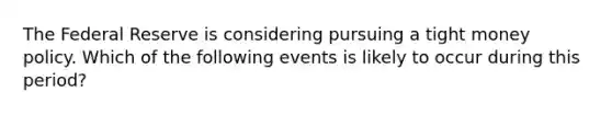 The Federal Reserve is considering pursuing a tight money policy. Which of the following events is likely to occur during this period?