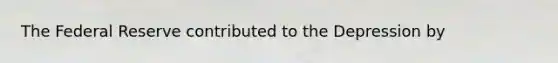 The Federal Reserve contributed to the Depression by