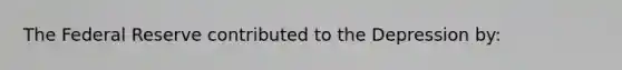The Federal Reserve contributed to the Depression by: