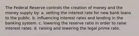 The Federal Reserve controls the creation of money and the money supply by: a. setting the interest rate for new bank loans to the public. b. influencing interest rates and lending in the banking system. c. lowering the reserve ratio in order to raise interest rates. d. raising and lowering the legal prime rate.