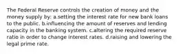 The Federal Reserve controls the creation of money and the money supply by: a.setting the interest rate for new bank loans to the public. b.influencing the amount of reserves and lending capacity in the banking system. c.altering the required reserve ratio in order to change interest rates. d.raising and lowering the legal prime rate.