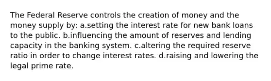 The Federal Reserve controls the creation of money and the money supply by: a.setting the interest rate for new bank loans to the public. b.influencing the amount of reserves and lending capacity in the banking system. c.altering the required reserve ratio in order to change interest rates. d.raising and lowering the legal prime rate.