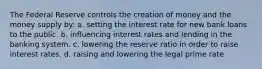 The Federal Reserve controls the creation of money and the money supply by: a. setting the interest rate for new bank loans to the public. b. influencing interest rates and lending in the banking system. c. lowering the reserve ratio in order to raise interest rates. d. raising and lowering the legal prime rate