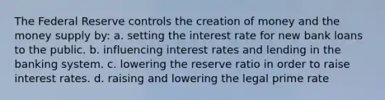 The Federal Reserve controls the creation of money and the money supply by: a. setting the interest rate for new bank loans to the public. b. influencing interest rates and lending in the banking system. c. lowering the reserve ratio in order to raise interest rates. d. raising and lowering the legal prime rate