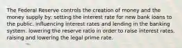 The Federal Reserve controls the creation of money and the money supply by: setting the interest rate for new bank loans to the public. influencing interest rates and lending in the banking system. lowering the reserve ratio in order to raise interest rates. raising and lowering the legal prime rate.