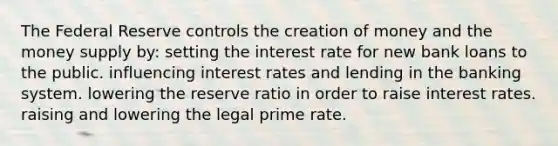 The Federal Reserve controls the creation of money and the money supply by: setting the interest rate for new bank loans to the public. influencing interest rates and lending in the banking system. lowering the reserve ratio in order to raise interest rates. raising and lowering the legal prime rate.