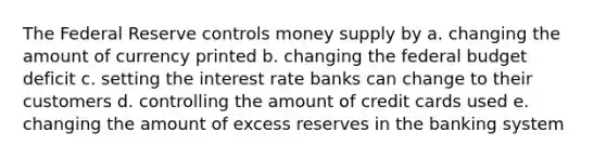 The Federal Reserve controls money supply by a. changing the amount of currency printed b. changing the federal budget deficit c. setting the interest rate banks can change to their customers d. controlling the amount of credit cards used e. changing the amount of excess reserves in the banking system