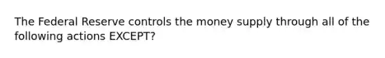 The Federal Reserve controls the money supply through all of the following actions EXCEPT?