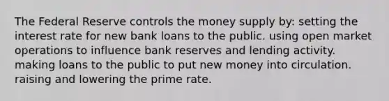 The Federal Reserve controls the money supply by: setting the interest rate for new bank loans to the public. using open market operations to influence bank reserves and lending activity. making loans to the public to put new money into circulation. raising and lowering the prime rate.