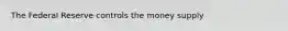 The Federal Reserve controls the money supply