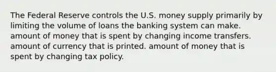 The Federal Reserve controls the U.S. money supply primarily by limiting the volume of loans the banking system can make. amount of money that is spent by changing income transfers. amount of currency that is printed. amount of money that is spent by changing tax policy.