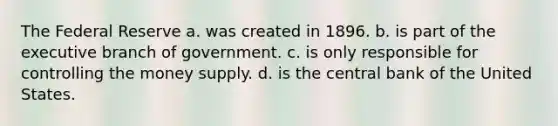 The Federal Reserve a. was created in 1896. b. is part of the executive branch of government. c. is only responsible for controlling the money supply. d. is the central bank of the United States.