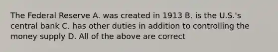 The Federal Reserve A. was created in 1913 B. is the U.S.'s central bank C. has other duties in addition to controlling the money supply D. All of the above are correct