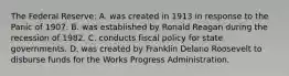 The Federal Reserve: A. was created in 1913 in response to the Panic of 1907. B. was established by Ronald Reagan during the recession of 1982. C. conducts fiscal policy for state governments. D. was created by Franklin Delano Roosevelt to disburse funds for the Works Progress Administration.