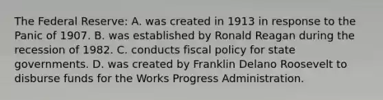 The Federal Reserve: A. was created in 1913 in response to the Panic of 1907. B. was established by Ronald Reagan during the recession of 1982. C. conducts fiscal policy for state governments. D. was created by Franklin Delano Roosevelt to disburse funds for the Works Progress Administration.