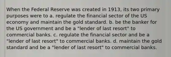 When the Federal Reserve was created in 1913, its two primary purposes were to a. regulate the financial sector of the US economy and maintain the gold standard. b. be the banker for the US government and be a "lender of last resort" to commercial banks. c. regulate the financial sector and be a "lender of last resort" to commercial banks. d. maintain the gold standard and be a "lender of last resort" to commercial banks.