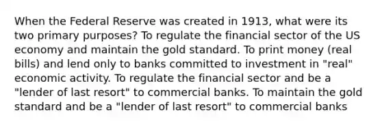 When the Federal Reserve was created in 1913, what were its two primary purposes? To regulate the financial sector of the US economy and maintain the gold standard. To print money (real bills) and lend only to banks committed to investment in "real" economic activity. To regulate the financial sector and be a "lender of last resort" to commercial banks. To maintain the gold standard and be a "lender of last resort" to commercial banks