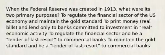 When the Federal Reserve was created in 1913, what were its two primary purposes? To regulate the financial sector of the US economy and maintain the gold standard To print money (real bills) and lend only to banks committed to investment in "real" economic activity To regulate the financial sector and be a "lender of last resort" to commercial banks To maintain the gold standard and be a "lender of last resort" to commercial banks