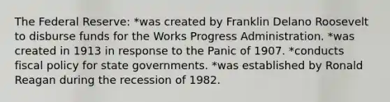 The Federal Reserve: *was created by Franklin Delano Roosevelt to disburse funds for the Works Progress Administration. *was created in 1913 in response to the Panic of 1907. *conducts fiscal policy for state governments. *was established by Ronald Reagan during the recession of 1982.