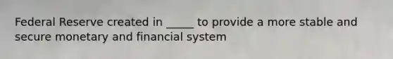 Federal Reserve created in _____ to provide a more stable and secure monetary and financial system