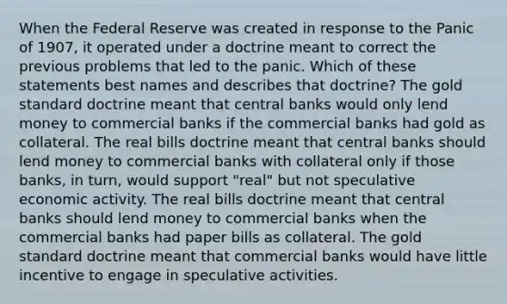 When the Federal Reserve was created in response to the Panic of 1907, it operated under a doctrine meant to correct the previous problems that led to the panic. Which of these statements best names and describes that doctrine? The gold standard doctrine meant that central banks would only lend money to commercial banks if the commercial banks had gold as collateral. The real bills doctrine meant that central banks should lend money to commercial banks with collateral only if those banks, in turn, would support "real" but not speculative economic activity. The real bills doctrine meant that central banks should lend money to commercial banks when the commercial banks had paper bills as collateral. The gold standard doctrine meant that commercial banks would have little incentive to engage in speculative activities.