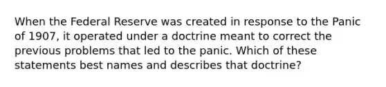 When the Federal Reserve was created in response to the Panic of 1907, it operated under a doctrine meant to correct the previous problems that led to the panic. Which of these statements best names and describes that doctrine?