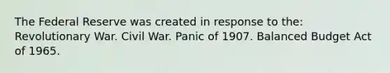 The Federal Reserve was created in response to the: Revolutionary War. Civil War. Panic of 1907. Balanced Budget Act of 1965.