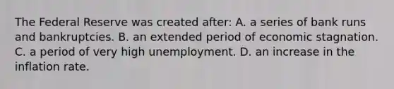 The Federal Reserve was created after: A. a series of bank runs and bankruptcies. B. an extended period of economic stagnation. C. a period of very high unemployment. D. an increase in the inflation rate.