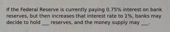 If the Federal Reserve is currently paying 0.75% interest on bank reserves, but then increases that interest rate to 1%, banks may decide to hold ___ reserves, and the money supply may ___.