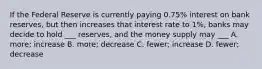 If the Federal Reserve is currently paying 0.75% interest on bank reserves, but then increases that interest rate to 1%, banks may decide to hold ___ reserves, and the money supply may ___ A. more; increase B. more; decrease C. fewer; increase D. fewer; decrease