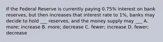 If the Federal Reserve is currently paying 0.75% interest on bank reserves, but then increases that interest rate to 1%, banks may decide to hold ___ reserves, and the money supply may ___ A. more; increase B. more; decrease C. fewer; increase D. fewer; decrease