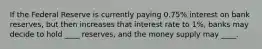 If the Federal Reserve is currently paying 0.75% interest on bank reserves, but then increases that interest rate to 1%, banks may decide to hold ____ reserves, and the money supply may ____.