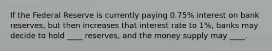 If the Federal Reserve is currently paying 0.75% interest on bank reserves, but then increases that interest rate to 1%, banks may decide to hold ____ reserves, and the money supply may ____.