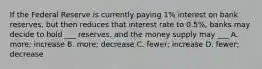 If the Federal Reserve is currently paying 1% interest on bank reserves, but then reduces that interest rate to 0.5%, banks may decide to hold ___ reserves, and the money supply may ___ A. more; increase B. more; decrease C. fewer; increase D. fewer; decrease