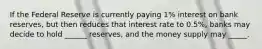 If the Federal Reserve is currently paying 1% interest on bank reserves, but then reduces that interest rate to 0.5%, banks may decide to hold ______ reserves, and the money supply may _____.