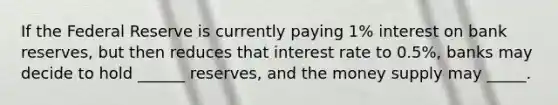 If the Federal Reserve is currently paying 1% interest on bank reserves, but then reduces that interest rate to 0.5%, banks may decide to hold ______ reserves, and the money supply may _____.