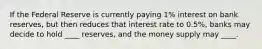 If the Federal Reserve is currently paying 1% interest on bank reserves, but then reduces that interest rate to 0.5%, banks may decide to hold ____ reserves, and the money supply may ____.