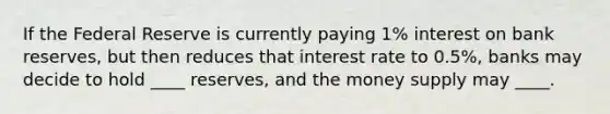 If the Federal Reserve is currently paying 1% interest on bank reserves, but then reduces that interest rate to 0.5%, banks may decide to hold ____ reserves, and the money supply may ____.