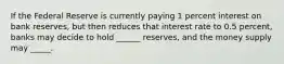 If the Federal Reserve is currently paying 1 percent interest on bank reserves, but then reduces that interest rate to 0.5 percent, banks may decide to hold ______ reserves, and the money supply may _____.