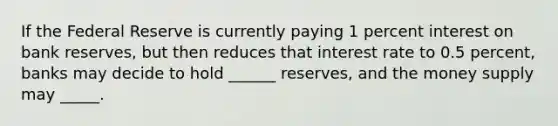 If the Federal Reserve is currently paying 1 percent interest on <a href='https://www.questionai.com/knowledge/kDi7cM8Grb-bank-reserves' class='anchor-knowledge'>bank reserves</a>, but then reduces that interest rate to 0.5 percent, banks may decide to hold ______ reserves, and the <a href='https://www.questionai.com/knowledge/kiY8nlPo85-money-supply' class='anchor-knowledge'>money supply</a> may _____.