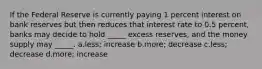 If the Federal Reserve is currently paying 1 percent interest on bank reserves but then reduces that interest rate to 0.5 percent, banks may decide to hold _____ excess reserves, and the money supply may _____. a.less; increase b.more; decrease c.less; decrease d.more; increase