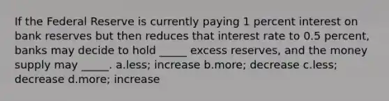 If the Federal Reserve is currently paying 1 percent interest on bank reserves but then reduces that interest rate to 0.5 percent, banks may decide to hold _____ excess reserves, and the money supply may _____. a.less; increase b.more; decrease c.less; decrease d.more; increase